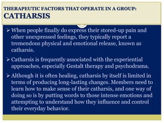 i
THERAPEUTIC FACTORS THAT OPERATE IN A GROUP:
CATHARSIS
When people finally do express their stored-up pain and
other unexpressed feelings, they typically report a
tremendous physical and emotional release, known as
catharsis.
Catharsis is frequently associated with the experiential
approaches, especially Gestalt therapy and psychodrama.
Although it is often healing, catharsis by itself is limited in
terms of producing long-lasting changes. Members need to
learn how to make sense of their catharsis, and one way of
doing so is by putting words to those intense emotions and
attempting to understand how they influence and control
their everyday behavior.
 