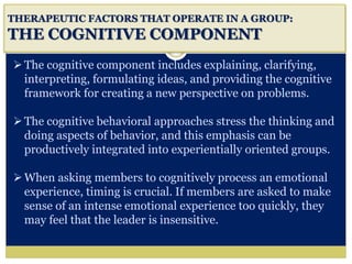 i
THERAPEUTIC FACTORS THAT OPERATE IN A GROUP:
THE COGNITIVE COMPONENT
The cognitive component includes explaining, clarifying,
interpreting, formulating ideas, and providing the cognitive
framework for creating a new perspective on problems.
The cognitive behavioral approaches stress the thinking and
doing aspects of behavior, and this emphasis can be
productively integrated into experientially oriented groups.
When asking members to cognitively process an emotional
experience, timing is crucial. If members are asked to make
sense of an intense emotional experience too quickly, they
may feel that the leader is insensitive.
 