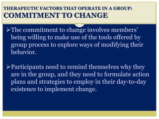 i
THERAPEUTIC FACTORS THAT OPERATE IN A GROUP:
COMMITMENT TO CHANGE
The commitment to change involves members’
being willing to make use of the tools offered by
group process to explore ways of modifying their
behavior.
Participants need to remind themselves why they
are in the group, and they need to formulate action
plans and strategies to employ in their day-to-day
existence to implement change.
 
