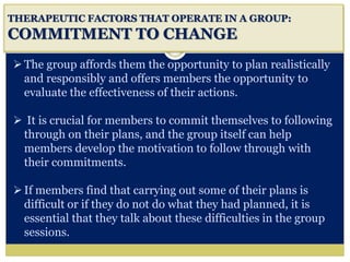 i
THERAPEUTIC FACTORS THAT OPERATE IN A GROUP:
COMMITMENT TO CHANGE
The group affords them the opportunity to plan realistically
and responsibly and offers members the opportunity to
evaluate the effectiveness of their actions.
 It is crucial for members to commit themselves to following
through on their plans, and the group itself can help
members develop the motivation to follow through with
their commitments.
If members find that carrying out some of their plans is
difficult or if they do not do what they had planned, it is
essential that they talk about these difficulties in the group
sessions.
 