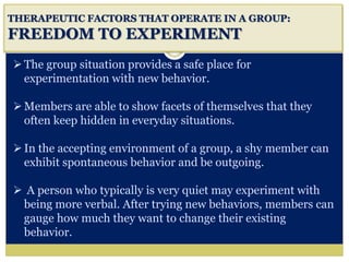 i
THERAPEUTIC FACTORS THAT OPERATE IN A GROUP:
FREEDOM TO EXPERIMENT
The group situation provides a safe place for
experimentation with new behavior.
Members are able to show facets of themselves that they
often keep hidden in everyday situations.
In the accepting environment of a group, a shy member can
exhibit spontaneous behavior and be outgoing.
 A person who typically is very quiet may experiment with
being more verbal. After trying new behaviors, members can
gauge how much they want to change their existing
behavior.
 