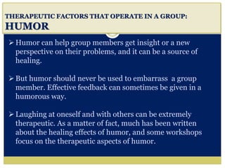 i
THERAPEUTIC FACTORS THAT OPERATE IN A GROUP:
HUMOR
Humor can help group members get insight or a new
perspective on their problems, and it can be a source of
healing.
But humor should never be used to embarrass a group
member. Effective feedback can sometimes be given in a
humorous way.
Laughing at oneself and with others can be extremely
therapeutic. As a matter of fact, much has been written
about the healing effects of humor, and some workshops
focus on the therapeutic aspects of humor.
 