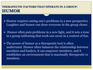 i
THERAPEUTIC FACTORS THAT OPERATE IN A GROUP:
HUMOR
Humor requires seeing one’s problems in a new perspective.
Laughter and humor can draw everyone in the group closer.
 Humor often puts problems in a new light, and it sets a tone
in a group indicating that work can occur in a context of fun.
The power of humor as a therapeutic tool is often
underrated. Humor often balances the relationship between
members and leaders, it can empower members, and it
establishes an environment that is maximally therapeutic to
members.
 
