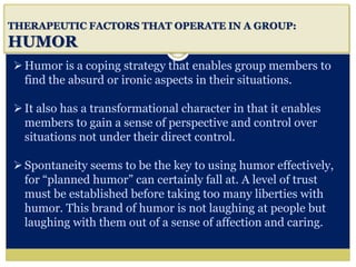 i
THERAPEUTIC FACTORS THAT OPERATE IN A GROUP:
HUMOR
Humor is a coping strategy that enables group members to
find the absurd or ironic aspects in their situations.
It also has a transformational character in that it enables
members to gain a sense of perspective and control over
situations not under their direct control.
Spontaneity seems to be the key to using humor effectively,
for “planned humor” can certainly fall at. A level of trust
must be established before taking too many liberties with
humor. This brand of humor is not laughing at people but
laughing with them out of a sense of affection and caring.
 