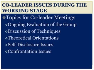 CO-LEADER ISSUES DURING THE
WORKING STAGE
Topics for Co-leader Meetings
Ongoing Evaluation of the Group
Discussion of Techniques
Theoretical Orientations
Self-Disclosure Issues
Confrontation Issues
 