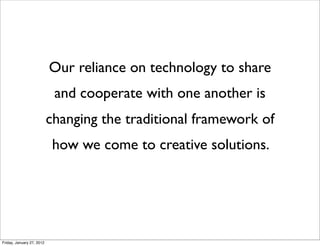 Our reliance on technology to share
                            and cooperate with one another is
                           changing the traditional framework of
                            how we come to creative solutions.




Friday, January 27, 2012
 