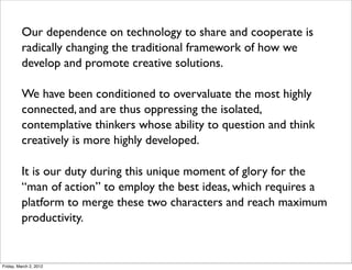 Our dependence on technology to share and cooperate is
radically changing the traditional framework of how we
develop and promote creative solutions.
We have been conditioned to overvaluate the most highly
connected, and are thus oppressing the isolated,
contemplative thinkers whose ability to question and think
creatively is more highly developed.
It is our duty during this unique moment of glory for the
“man of action” to employ the best ideas, which requires a
platform to merge these two characters and reach maximum
productivity.
Friday, March 2, 2012