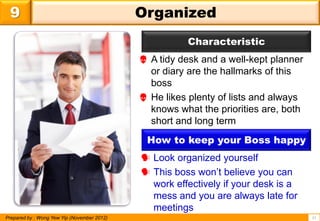 9                                           Organized
                                                        Characteristic
                                              A tidy desk and a well-kept planner
                                               or diary are the hallmarks of this
                                               boss
                                              He likes plenty of lists and always
                                               knows what the priorities are, both
                                               short and long term
                                              How to keep your Boss happy
                                              Look organized yourself
                                              This boss won’t believe you can
                                               work effectively if your desk is a
                                               mess and you are always late for
                                               meetings
Prepared by : Wong Yew Yip (November 2012)                                           11
 