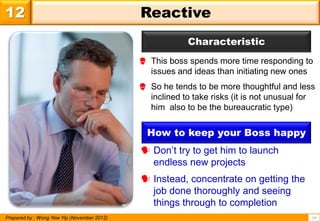 12                                           Reactive
                                                          Characteristic
                                              This boss spends more time responding to
                                               issues and ideas than initiating new ones
                                              So he tends to be more thoughtful and less
                                               inclined to take risks (it is not unusual for
                                               him also to be the bureaucratic type)


                                               How to keep your Boss happy
                                              Don’t try to get him to launch
                                               endless new projects
                                              Instead, concentrate on getting the
                                               job done thoroughly and seeing
                                               things through to completion
Prepared by : Wong Yew Yip (November 2012)                                                 14
 