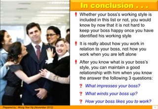 In conclusion . . .
                                              Whether your boss’s working style is
                                                included in this list or not, you would
                                                know by now that it is not hard to
                                                keep your boss happy once you have
                                                identified his working style
                                              It is really about how you work in
                                                relation to your boss, not how you
                                                work when you are left alone
                                              After you know what is your boss’s
                                                style, you can maintain a good
                                                relationship with him when you know
                                                the answer the following 3 questions:
                                                What impresses your boss?
                                                What winds your boss up?
                                                How your boss likes you to work?
Prepared by : Wong Yew Yip (November 2012)                                                15
 
