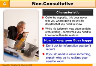 4                                       Non-Consultative
                                                         Characteristic
                                              Quite the opposite, this boss never
                                               tells you what’s going on until he
                                               decides that you need to know
                                              While his judgment may often be right
                                               (if frustrating), sometimes you need to
                                               know more than he realizes
                                               How to keep your Boss happy
                                              Don’t ask for information you don’t
                                               require
                                              If you do need to know something,
                                               explain why, so he realizes your
                                               need to know
Prepared by : Wong Yew Yip (November 2012)                                               6
 