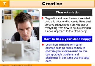 7                                           Creative
                                                        Characteristic
                                              Originality and inventiveness are what
                                               grab this boss and he wants ideas and
                                               creative suggestions from you about
                                               everything from how to double sales to
                                               a novel approach to the office party

                                               How to keep your Boss happy
                                              Learn from him and from other
                                               sources such as books on how to
                                               exercise your creative mind so you
                                               can approach problems and
                                               challenges in the same way the boss
                                               does
Prepared by : Wong Yew Yip (November 2012)                                              9
 