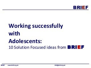 BRIEF 
Working successfully 
with 
Adolescents: 
10 Solution Focused ideas from BRIEF 
BRIEF www.brief.org.uk info@brief.org.uk 
 