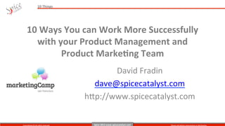 10	
  Things	
  




      10	
  Ways	
  You	
  can	
  Work	
  More	
  Successfully	
  	
  
         with	
  your	
  Product	
  Management	
  and	
  	
  
                  Product	
  MarkeAng	
  Team	
  
                                   	
  
                                                              David	
  Fradin	
  
                                                         dave@spicecatalyst.com	
  
                                                       h@p://www.spicecatalyst.com	
  


Copyrighted	
  ©	
  All	
  rights	
  reserved   	
       Spice	
  2013	
  www.spicecatalyst.com	
     Please	
  ask	
  before	
  repurposing	
  or	
  distribu9ng	
  
 