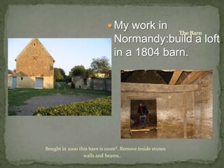  My work in
                                                          The Barn
                               Normandy:build a loft
                               in a 1804 barn.




Bought in 2000 this barn is 100m². Remove inside stones
                 walls and beams..
 