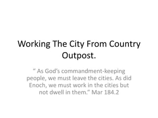 Working The City From Country
Outpost.
“ As God’s commandment-keeping
people, we must leave the cities. As did
Enoch, we must work in the cities but
not dwell in them.” Mar 184.2
 