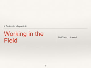 A Professionals guide to
Working in the
Field
By Edwin L. Clerval
1
 