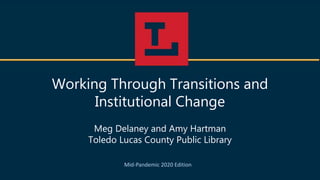 Working Through Transitions and
Institutional Change
Meg Delaney and Amy Hartman
Toledo Lucas County Public Library
Mid-Pandemic 2020 Edition
 