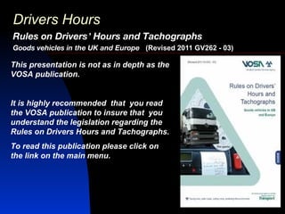 Drivers Hours
Rules on Drivers’ Hours and Tachographs
Goods vehicles in the UK and Europe (Revised 2011 GV262 - 03)

This presentation is not as in depth as the
VOSA publication.


It is highly recommended that you read
the VOSA publication to insure that you
understand the legislation regarding the
Rules on Drivers Hours and Tachographs.
To read this publication please click on
the link on the main menu.
 