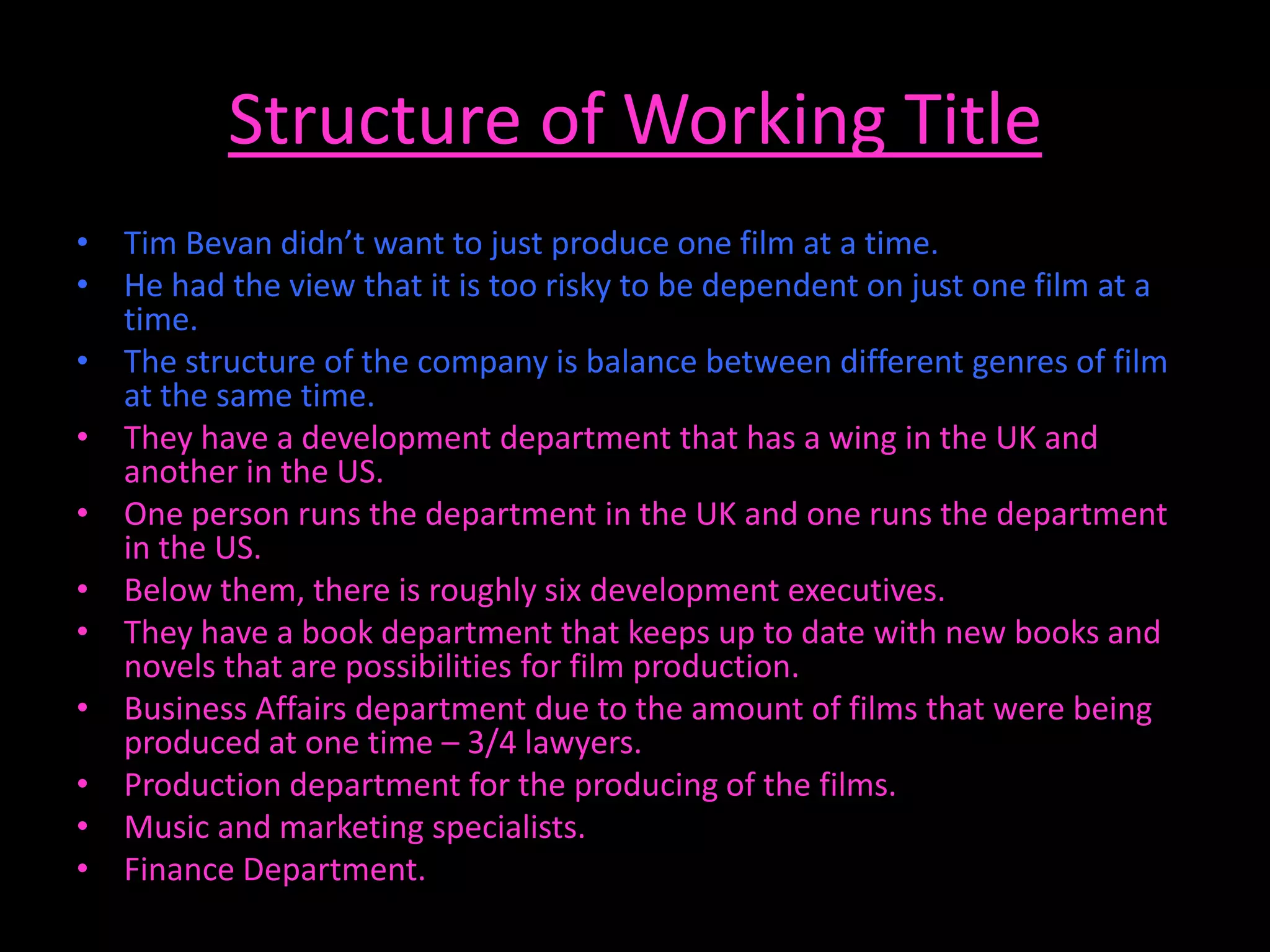Structure of Working Title
• Tim Bevan didn’t want to just produce one film at a time.
• He had the view that it is too risky to be dependent on just one film at a
  time.
• The structure of the company is balance between different genres of film
  at the same time.
• They have a development department that has a wing in the UK and
  another in the US.
• One person runs the department in the UK and one runs the department
  in the US.
• Below them, there is roughly six development executives.
• They have a book department that keeps up to date with new books and
  novels that are possibilities for film production.
• Business Affairs department due to the amount of films that were being
  produced at one time – 3/4 lawyers.
• Production department for the producing of the films.
• Music and marketing specialists.
• Finance Department.
 