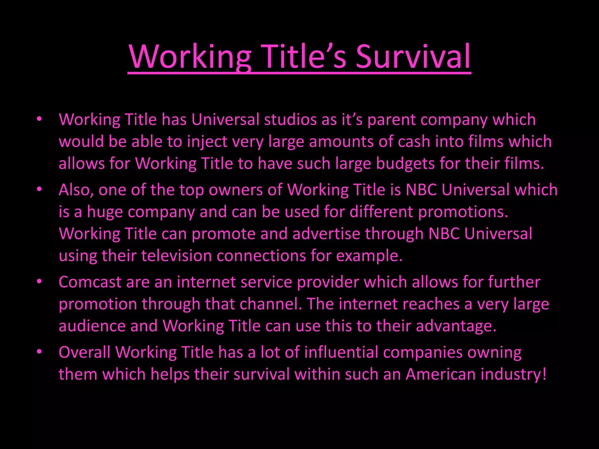 Working Title’s Survival
• Working Title has Universal studios as it’s parent company which
  would be able to inject very large amounts of cash into films which
  allows for Working Title to have such large budgets for their films.
• Also, one of the top owners of Working Title is NBC Universal which
  is a huge company and can be used for different promotions.
  Working Title can promote and advertise through NBC Universal
  using their television connections for example.
• Comcast are an internet service provider which allows for further
  promotion through that channel. The internet reaches a very large
  audience and Working Title can use this to their advantage.
• Overall Working Title has a lot of influential companies owning
  them which helps their survival within such an American industry!
 