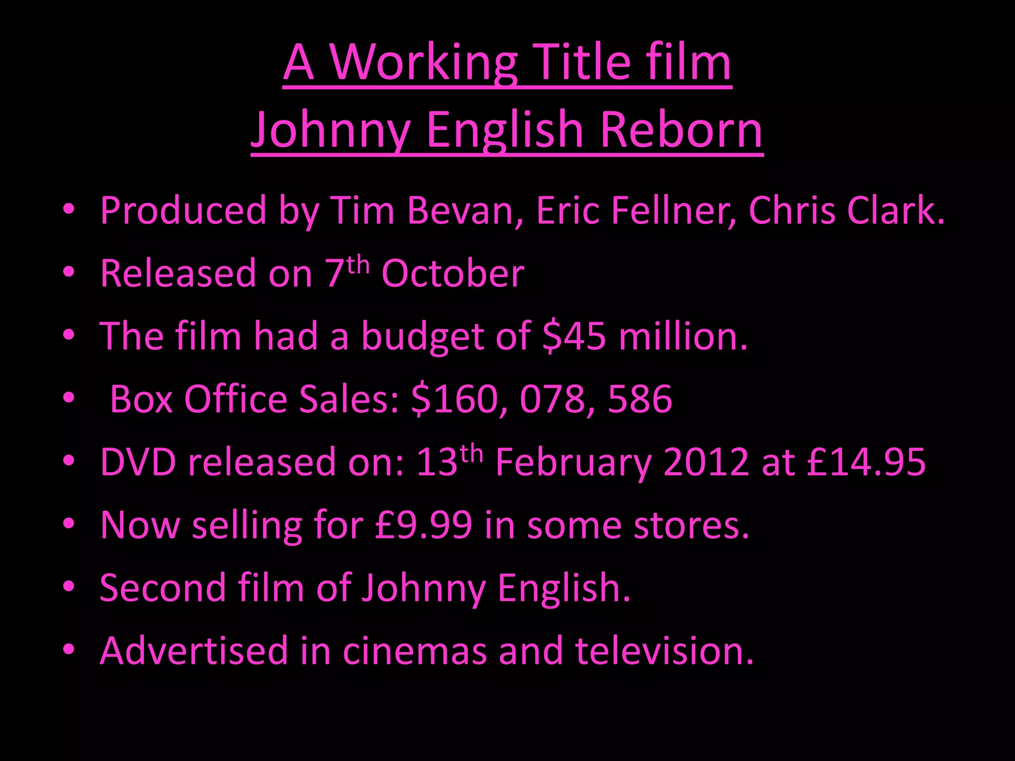 A Working Title film
            Johnny English Reborn
•   Produced by Tim Bevan, Eric Fellner, Chris Clark.
•   Released on 7th October
•   The film had a budget of $45 million.
•   Box Office Sales: $160, 078, 586
•   DVD released on: 13th February 2012 at £14.95
•   Now selling for £9.99 in some stores.
•   Second film of Johnny English.
•   Advertised in cinemas and television.
 
