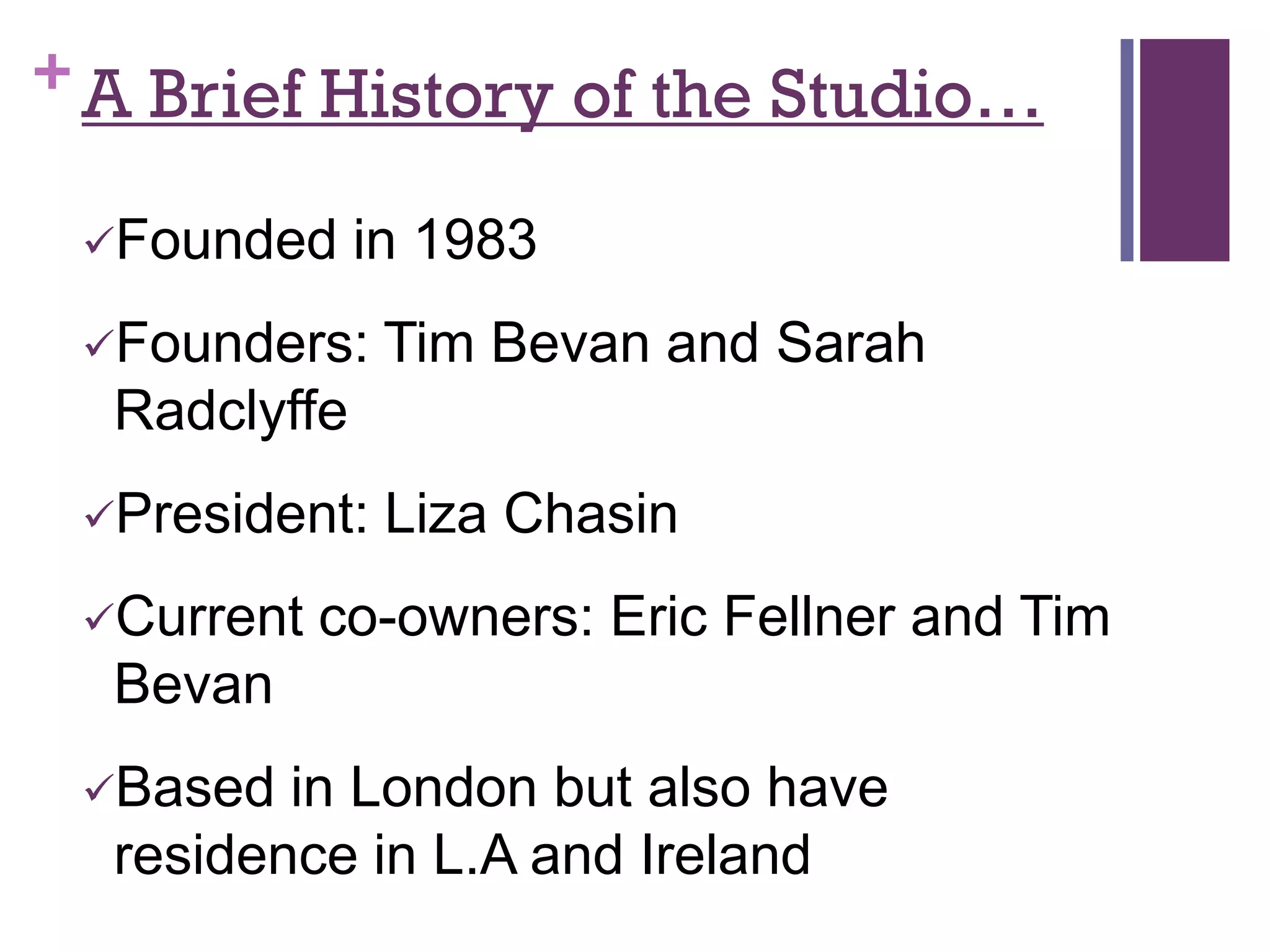 + A Brief History of the Studio…

 Founded     in 1983
 Founders:    Tim Bevan and Sarah
  Radclyffe
 President:   Liza Chasin
 Current   co-owners: Eric Fellner and Tim
  Bevan
 Based  in London but also have
  residence in L.A and Ireland
 