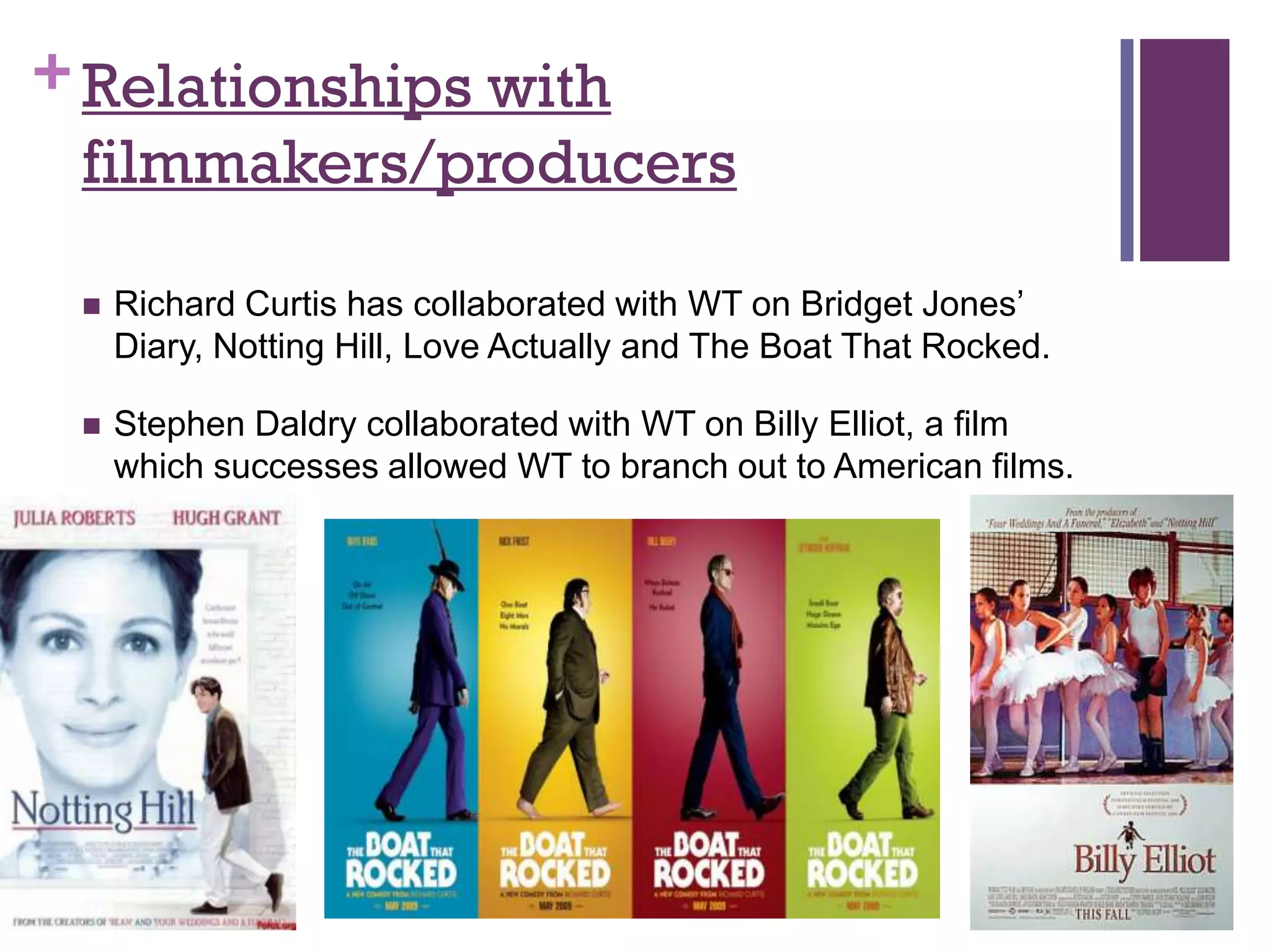 + Relationships with
  filmmakers/producers

    Richard Curtis has collaborated with WT on Bridget Jones’
     Diary, Notting Hill, Love Actually and The Boat That Rocked.

    Stephen Daldry collaborated with WT on Billy Elliot, a film
     which successes allowed WT to branch out to American films.
 