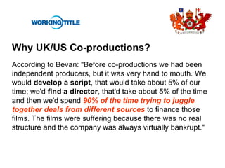 Why UK/US Co-productions?
According to Bevan: "Before co-productions we had been
independent producers, but it was very hand to mouth. We
would develop a script, that would take about 5% of our
time; we'd find a director, that'd take about 5% of the time
and then we'd spend 90% of the time trying to juggle
together deals from different sources to finance those
films. The films were suffering because there was no real
structure and the company was always virtually bankrupt."
 