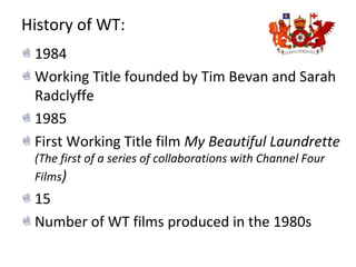 History of WT:
1984
Working Title founded by Tim Bevan and Sarah
Radclyffe
1985
First Working Title film My Beautiful Laundrette
(The first of a series of collaborations with Channel Four
Films)
15
Number of WT films produced in the 1980s
 