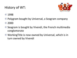 History of WT:
1998
Polygram bought by Universal, a Seagram company
2000
Seagram is bought by Vivendi, the French multimedia
conglomerate
WorkingTitle is now owned by Universal, which is in
turn owned by Vivendi
 