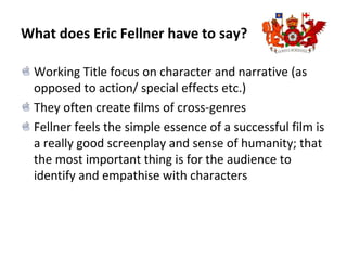 What does Eric Fellner have to say?
Working Title focus on character and narrative (as
opposed to action/ special effects etc.)
They often create films of cross-genres
Fellner feels the simple essence of a successful film is
a really good screenplay and sense of humanity; that
the most important thing is for the audience to
identify and empathise with characters
 