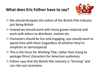 What does Eric Fellner have to say?
We should dissipate the notion of the British Film Industry
just being British
Instead we should work with home grown material and
work with others to distribute, market etc
Characters should be fun and engaging; you should want to
spend time with them (regardless of whether they’re
simplistic or stereotypical)
This is the focus for Working Title, rather than trying to
package films/ characters for American audiences
Fellner says that the British film industry is “thriving” and
can ride out recessions
 