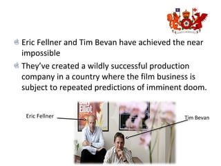 Eric Fellner and Tim Bevan have achieved the near
impossible
They’ve created a wildly successful production
company in a country where the film business is
subject to repeated predictions of imminent doom.
Eric Fellner Tim Bevan
 