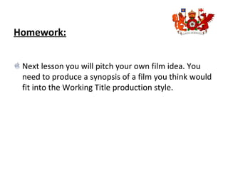 Homework:
Next lesson you will pitch your own film idea. You
need to produce a synopsis of a film you think would
fit into the Working Title production style.
 