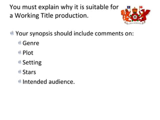 You must explain why it is suitable for
a Working Title production.
Your synopsis should include comments on:
Genre
Plot
Setting
Stars
Intended audience.
 