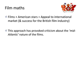 Film maths
Films + American stars = Appeal to international
market (& success for the British film industry)
This approach has provoked criticism about the ‘mid-
Atlantic’ nature of the films.
 