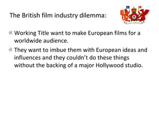 The British film industry dilemma:
Working Title want to make European films for a
worldwide audience.
They want to imbue them with European ideas and
influences and they couldn’t do these things
without the backing of a major Hollywood studio.
 