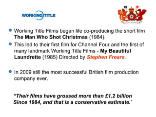 Working Title Films began life co-producing the short film
The Man Who Shot Christmas (1984).
This led to their first film for Channel Four and the first of
many landmark Working Title Films - My Beautiful
Laundrette (1985) Directed by Stephen Frears.
In 2009 still the most successful British film production
company ever.
“Their films have grossed more than £1.2 billion
Since 1984, and that is a conservative estimate.”
 