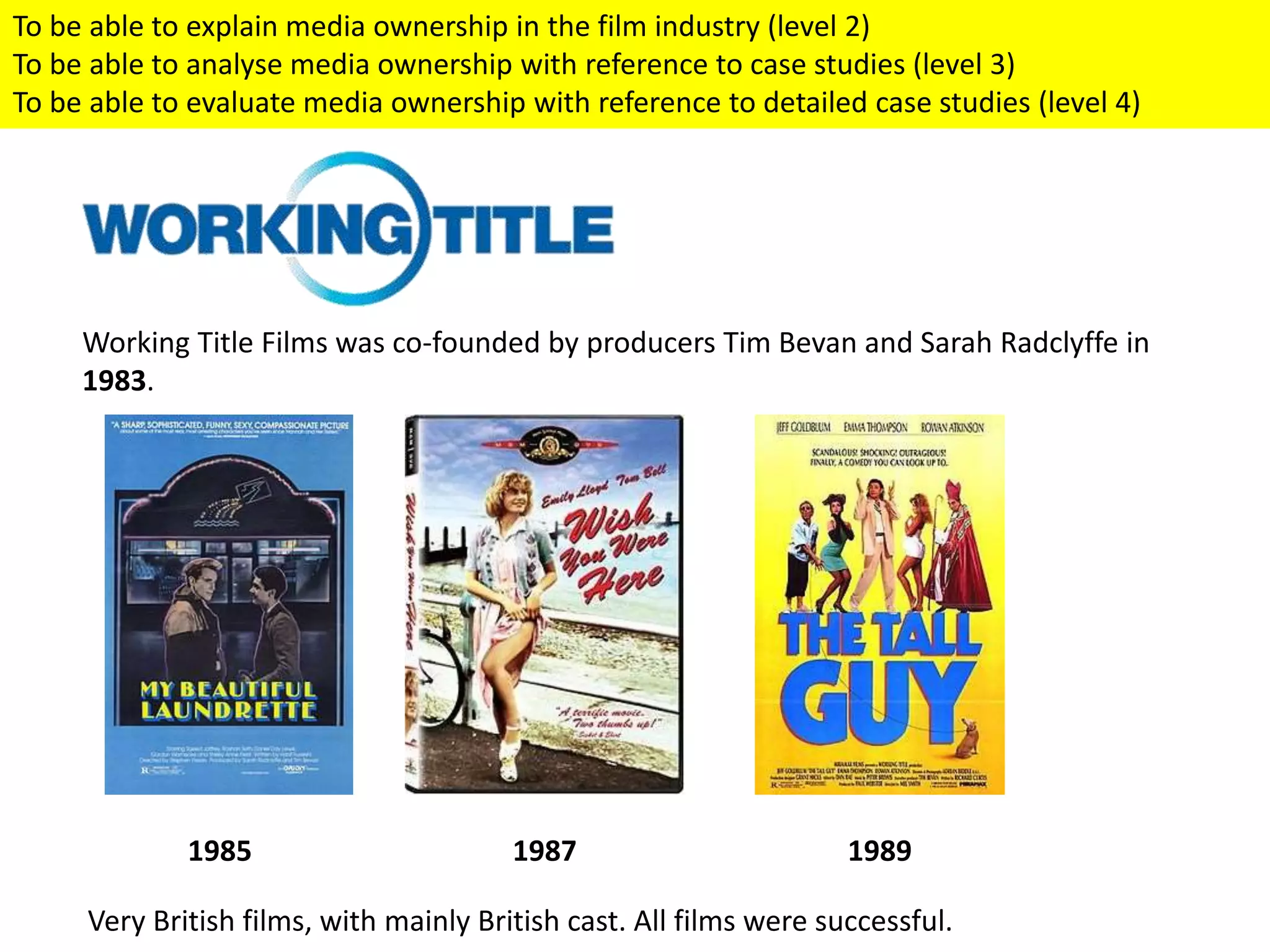 Working Title Films was co-founded by producers Tim Bevan and Sarah Radclyffe in
1983.
1985 1987 1989
Very British films, with mainly British cast. All films were successful.
To be able to explain media ownership in the film industry (level 2)
To be able to analyse media ownership with reference to case studies (level 3)
To be able to evaluate media ownership with reference to detailed case studies (level 4)
 