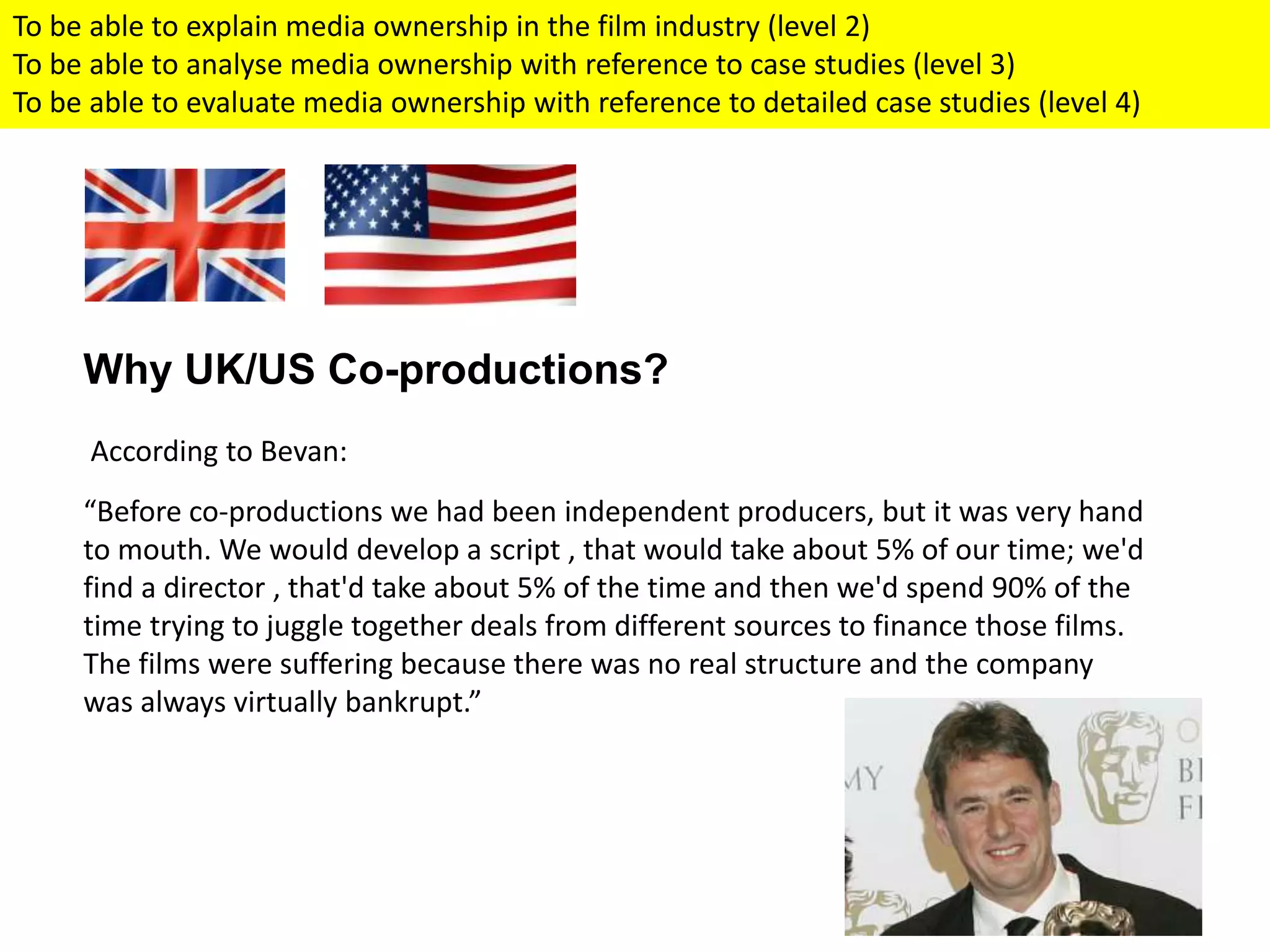 Why UK/US Co-productions?
According to Bevan:
“Before co-productions we had been independent producers, but it was very hand
to mouth. We would develop a script , that would take about 5% of our time; we'd
find a director , that'd take about 5% of the time and then we'd spend 90% of the
time trying to juggle together deals from different sources to finance those films.
The films were suffering because there was no real structure and the company
was always virtually bankrupt.”
To be able to explain media ownership in the film industry (level 2)
To be able to analyse media ownership with reference to case studies (level 3)
To be able to evaluate media ownership with reference to detailed case studies (level 4)
 