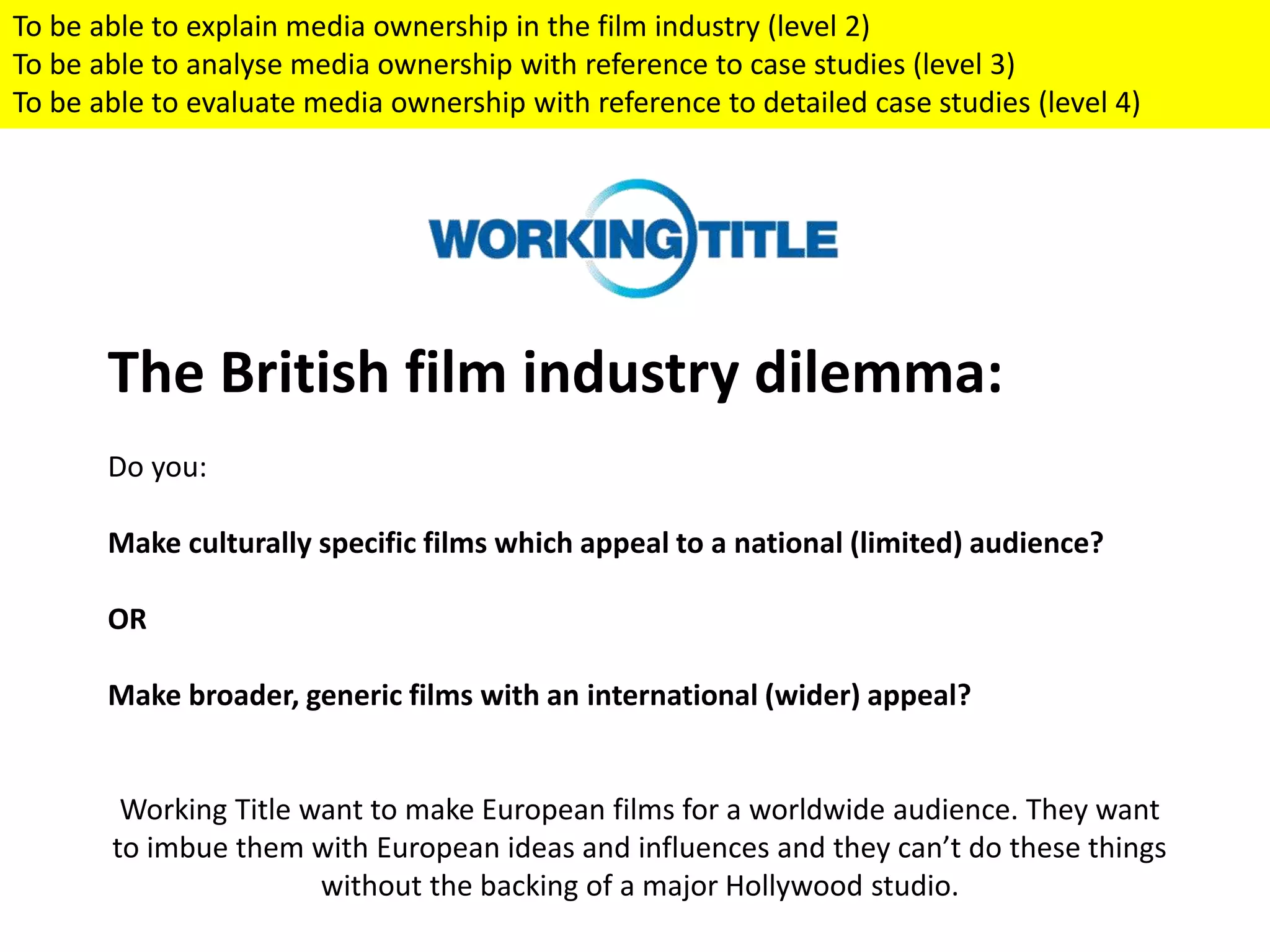 The British film industry dilemma:
Do you:
Make culturally specific films which appeal to a national (limited) audience?
OR
Make broader, generic films with an international (wider) appeal?
Working Title want to make European films for a worldwide audience. They want
to imbue them with European ideas and influences and they can’t do these things
without the backing of a major Hollywood studio.
To be able to explain media ownership in the film industry (level 2)
To be able to analyse media ownership with reference to case studies (level 3)
To be able to evaluate media ownership with reference to detailed case studies (level 4)
 