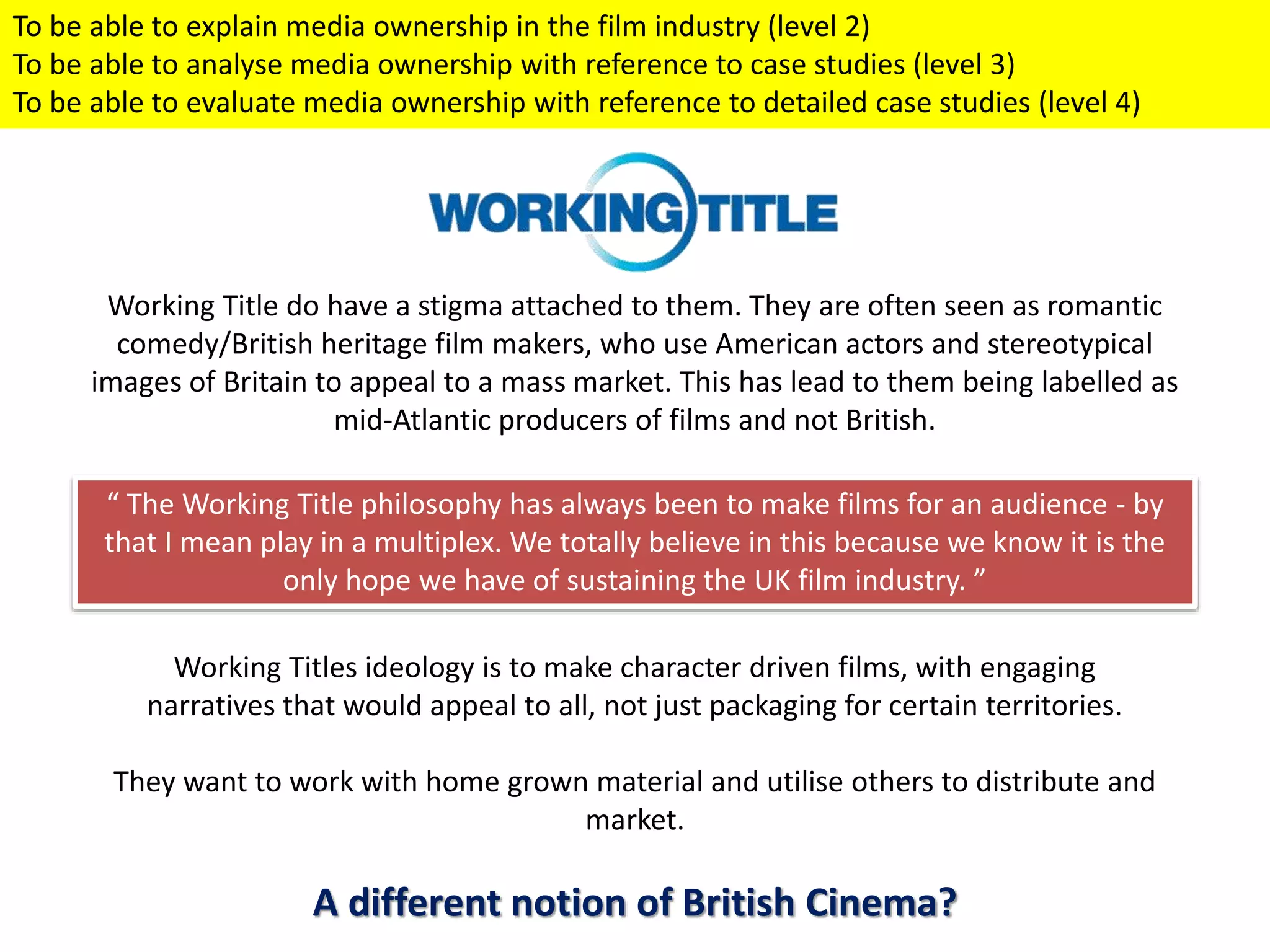 Working Title do have a stigma attached to them. They are often seen as romantic
comedy/British heritage film makers, who use American actors and stereotypical
images of Britain to appeal to a mass market. This has lead to them being labelled as
mid-Atlantic producers of films and not British.
“ The Working Title philosophy has always been to make films for an audience - by
that I mean play in a multiplex. We totally believe in this because we know it is the
only hope we have of sustaining the UK film industry. ”
Working Titles ideology is to make character driven films, with engaging
narratives that would appeal to all, not just packaging for certain territories.
They want to work with home grown material and utilise others to distribute and
market.
A different notion of British Cinema?
To be able to explain media ownership in the film industry (level 2)
To be able to analyse media ownership with reference to case studies (level 3)
To be able to evaluate media ownership with reference to detailed case studies (level 4)
 
