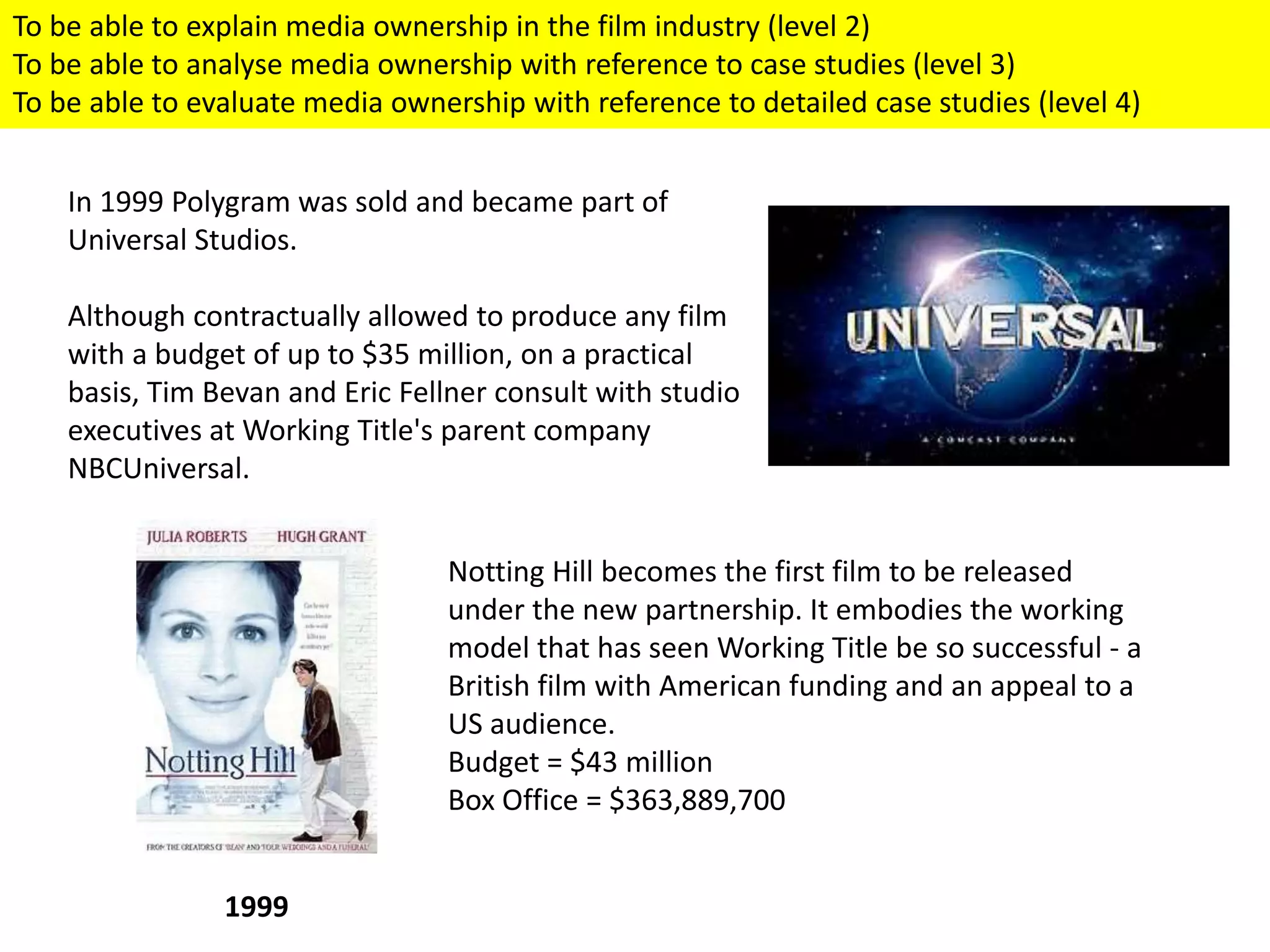 In 1999 Polygram was sold and became part of
Universal Studios.
Although contractually allowed to produce any film
with a budget of up to $35 million, on a practical
basis, Tim Bevan and Eric Fellner consult with studio
executives at Working Title's parent company
NBCUniversal.
1999
Notting Hill becomes the first film to be released
under the new partnership. It embodies the working
model that has seen Working Title be so successful - a
British film with American funding and an appeal to a
US audience.
Budget = $43 million
Box Office = $363,889,700
To be able to explain media ownership in the film industry (level 2)
To be able to analyse media ownership with reference to case studies (level 3)
To be able to evaluate media ownership with reference to detailed case studies (level 4)
 
