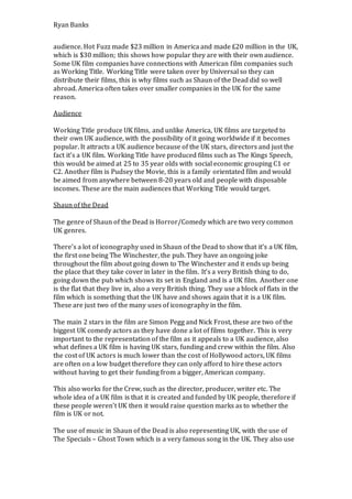 Ryan Banks
audience. Hot Fuzz made $23 million in America and made £20 million in the UK,
which is $30 million; this shows how popular they are with their own audience.
Some UK film companies have connections with American film companies such
as Working Title. Working Title were taken over by Universal so they can
distribute their films, this is why films such as Shaun of the Dead did so well
abroad. America often takes over smaller companies in the UK for the same
reason.
Audience
Working Title produce UK films, and unlike America, UK films are targeted to
their own UK audience, with the possibility of it going worldwide if it becomes
popular. It attracts a UK audience because of the UK stars, directors and just the
fact it’s a UK film. Working Title have produced films such as The Kings Speech,
this would be aimed at 25 to 35 year olds with social economic grouping C1 or
C2. Another film is Pudsey the Movie, this is a family orientated film and would
be aimed from anywhere between 8-20 years old and people with disposable
incomes. These are the main audiences that Working Title would target.
Shaun of the Dead
The genre of Shaun of the Dead is Horror/Comedy which are two very common
UK genres.
There’s a lot of iconography used in Shaun of the Dead to show that it’s a UK film,
the first one being The Winchester, the pub. They have an ongoing joke
throughout the film about going down to The Winchester and it ends up being
the place that they take cover in later in the film. It’s a very British thing to do,
going down the pub which shows its set in England and is a UK film. Another one
is the flat that they live in, also a very British thing. They use a block of flats in the
film which is something that the UK have and shows again that it is a UK film.
These are just two of the many uses of iconography in the film.
The main 2 stars in the film are Simon Pegg and Nick Frost, these are two of the
biggest UK comedy actors as they have done a lot of films together. This is very
important to the representation of the film as it appeals to a UK audience, also
what defines a UK film is having UK stars, funding and crew within the film. Also
the cost of UK actors is much lower than the cost of Hollywood actors, UK films
are often on a low budget therefore they can only afford to hire these actors
without having to get their funding from a bigger, American company.
This also works for the Crew, such as the director, producer, writer etc. The
whole idea of a UK film is that it is created and funded by UK people, therefore if
these people weren’t UK then it would raise question marks as to whether the
film is UK or not.
The use of music in Shaun of the Dead is also representing UK, with the use of
The Specials – Ghost Town which is a very famous song in the UK. They also use
 