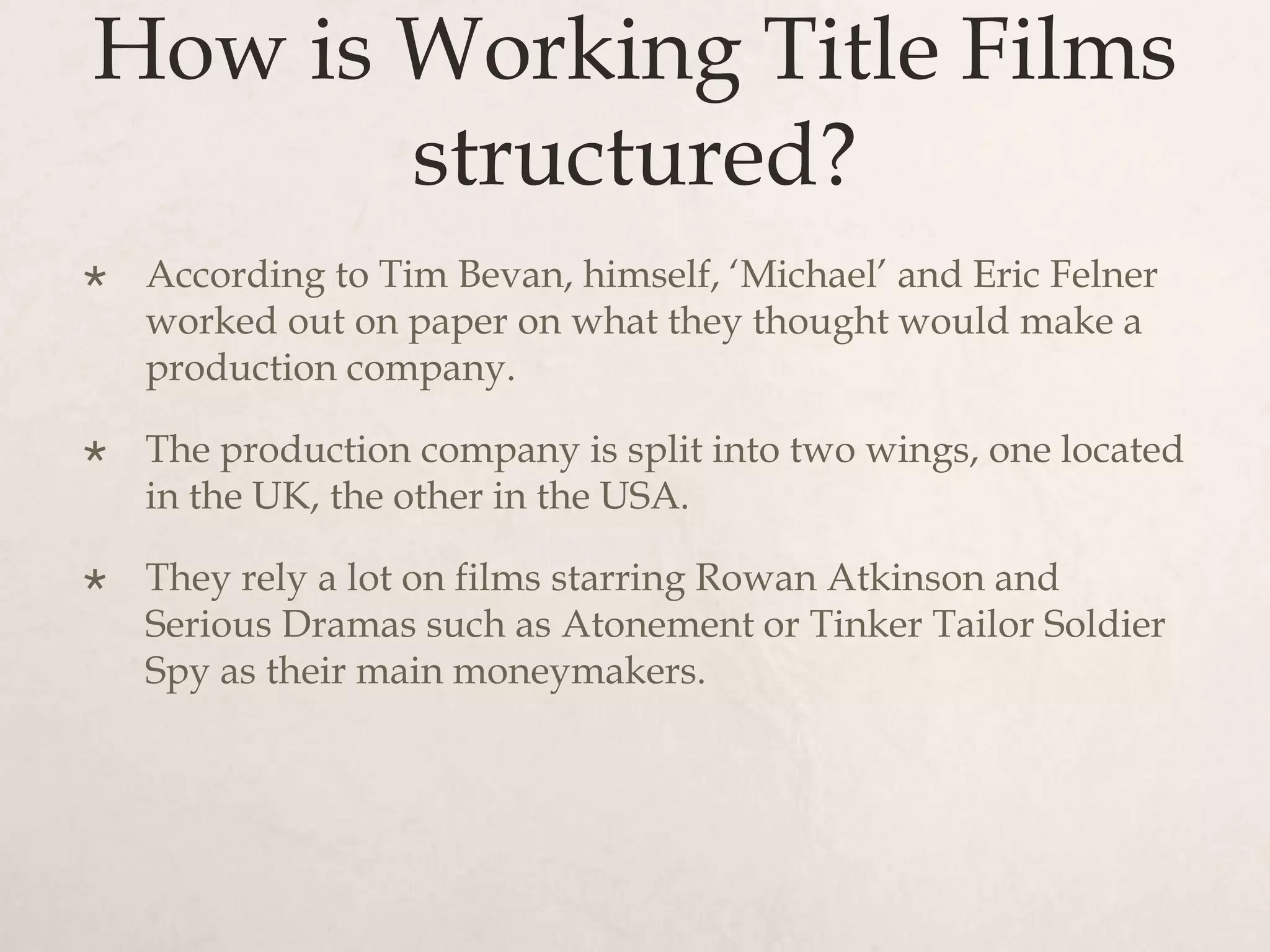 How is Working Title Films
       structured?
   According to Tim Bevan, himself, ‘Michael’ and Eric Felner
    worked out on paper on what they thought would make a
    production company.

   The production company is split into two wings, one located
    in the UK, the other in the USA.

   They rely a lot on films starring Rowan Atkinson and
    Serious Dramas such as Atonement or Tinker Tailor Soldier
    Spy as their main moneymakers.
 