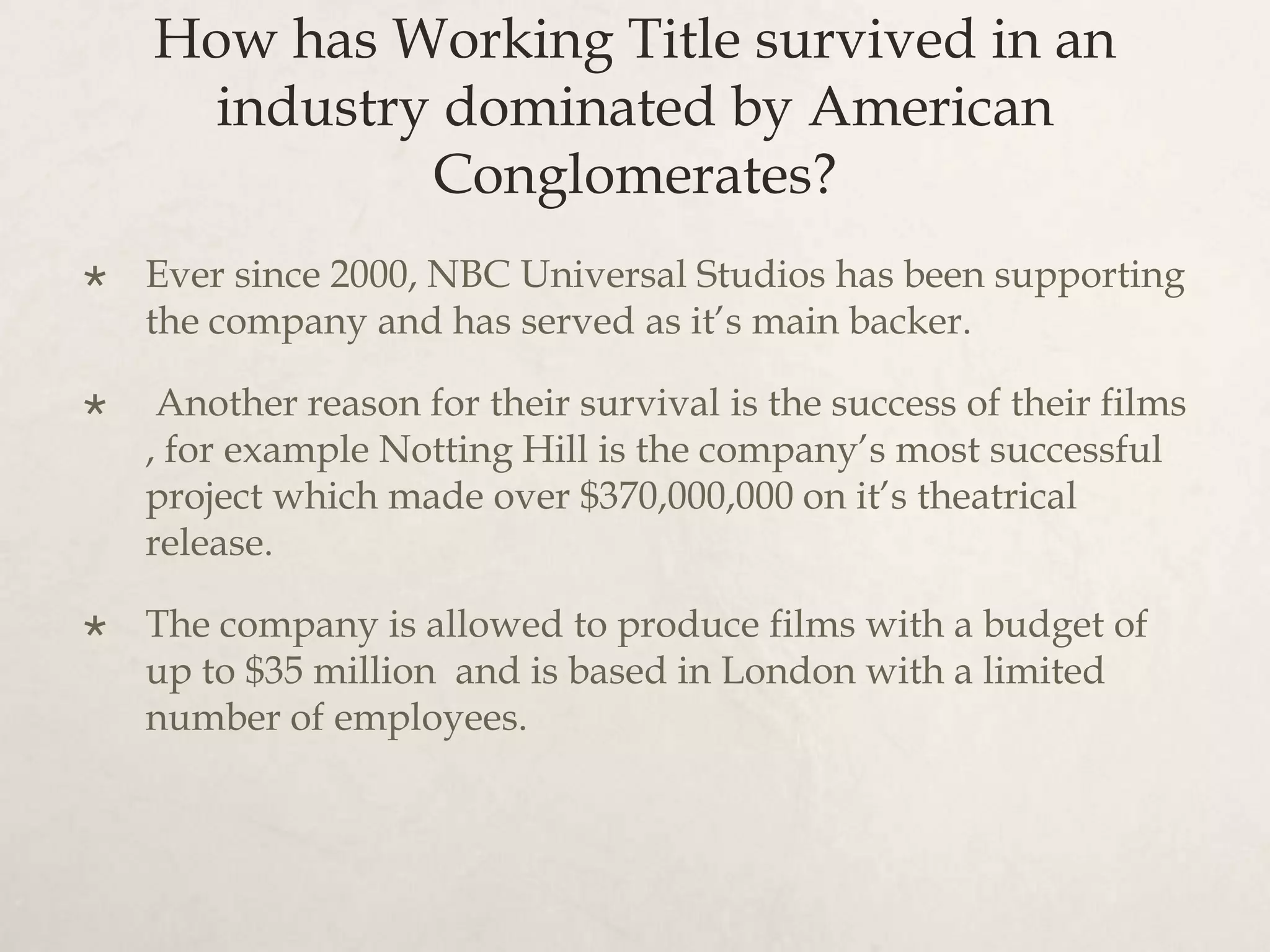 How has Working Title survived in an
     industry dominated by American
             Conglomerates?
   Ever since 2000, NBC Universal Studios has been supporting
    the company and has served as it’s main backer.

    Another reason for their survival is the success of their films
    , for example Notting Hill is the company’s most successful
    project which made over $370,000,000 on it’s theatrical
    release.

   The company is allowed to produce films with a budget of
    up to $35 million and is based in London with a limited
    number of employees.
 