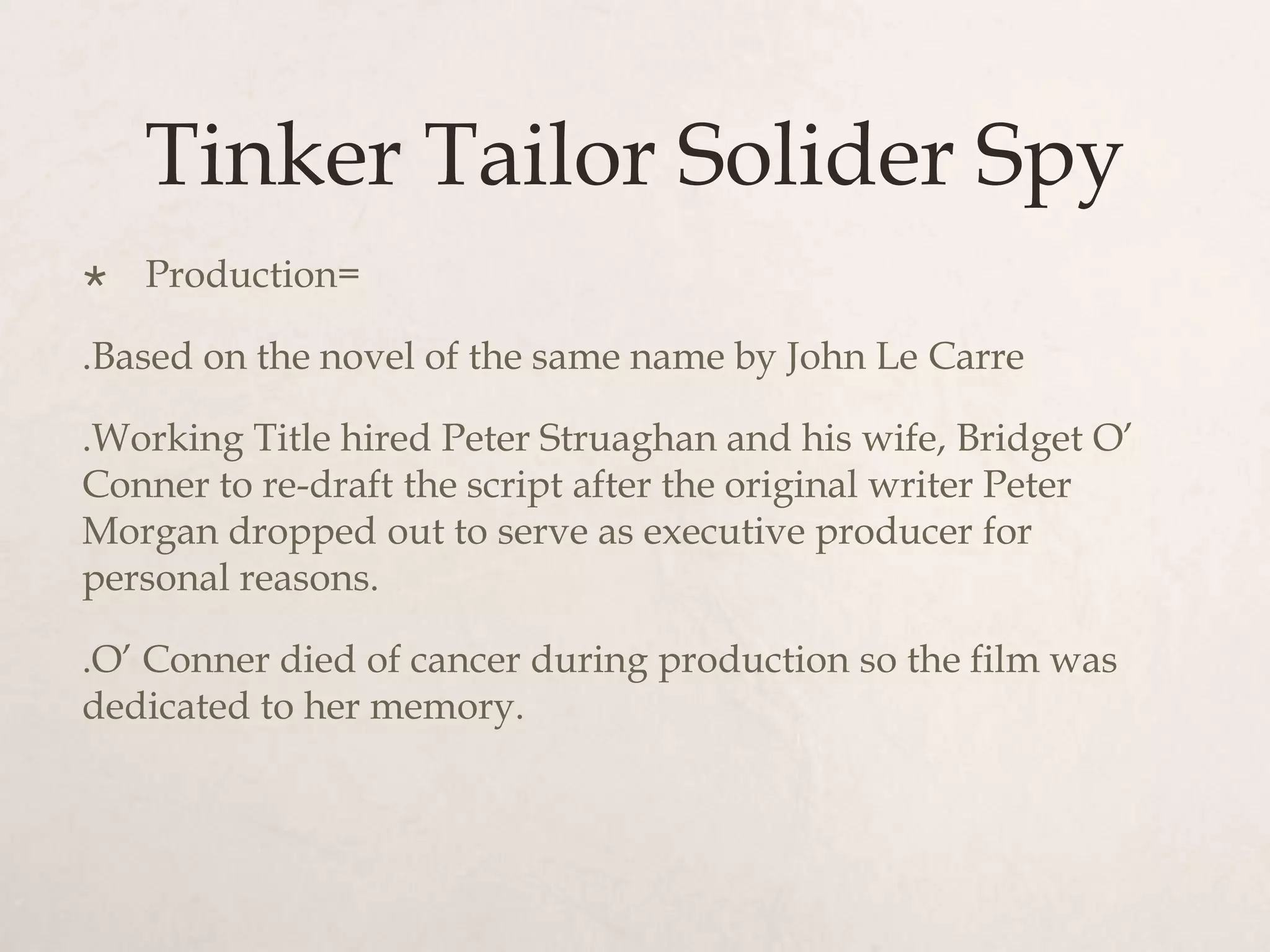 Tinker Tailor Solider Spy
   Production=

.Based on the novel of the same name by John Le Carre

.Working Title hired Peter Struaghan and his wife, Bridget O’
Conner to re-draft the script after the original writer Peter
Morgan dropped out to serve as executive producer for
personal reasons.

.O’ Conner died of cancer during production so the film was
dedicated to her memory.
 