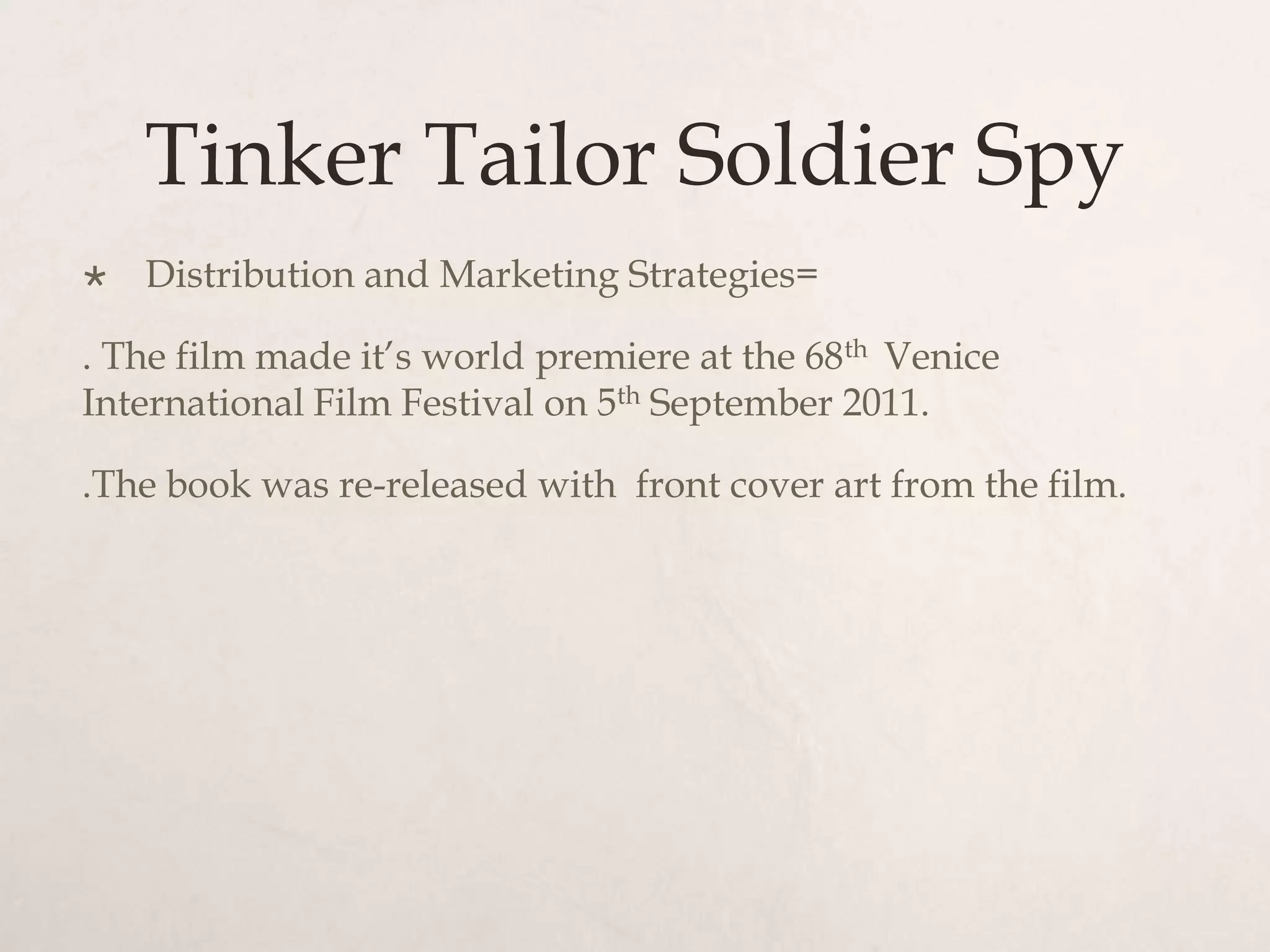 Tinker Tailor Soldier Spy
   Distribution and Marketing Strategies=

. The film made it’s world premiere at the 68th Venice
International Film Festival on 5th September 2011.

.The book was re-released with front cover art from the film.
 