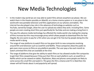 New Media Technologies
•   In the modern day world we are now able to watch films almost anywhere we please. We can
    watch them in the theatre possibly on iMax3D, on a home cinema system or in any place in the
    world with new portable television and films applications on our phones and tablets. The
    internet has also played a key role in the advances of technology as websites such as
    YouTube, owned by Google, allow the user to upload any videos they wish, including films. Some
    people are even creating short films just specifically for YouTube and are making a living from it.
•   The way this advance media technology has effected the media world is by making the viewing
    of films increase but this may encourage piracy which allows people to download films for free
    illegally. No one wants to pay for a film when you can get it for free but by people doing this the
    media world is dying.
•   The range of new platforms to watch films on has given birth to new companies revolving
    around film and television such as LoveFilm and Netflix. These companies allow the public to
    gain even more access to films on any platform possible. The user pays a fee each month to
    watch unlimited films that are available at the time
•   The range of platforms that give the ability to watch films on has allowed smaller film companies
    to get their films viewed because if they put their film on each platform such, as LoveFilm or
    Netflix which can be viewed on tablet, PlayStation, Xbox and phones some people are likely to
    come across this small film and watch it. This gives the film a chance and if it is liked then the
    viewer will tell friends about it and popularity will spread.
 